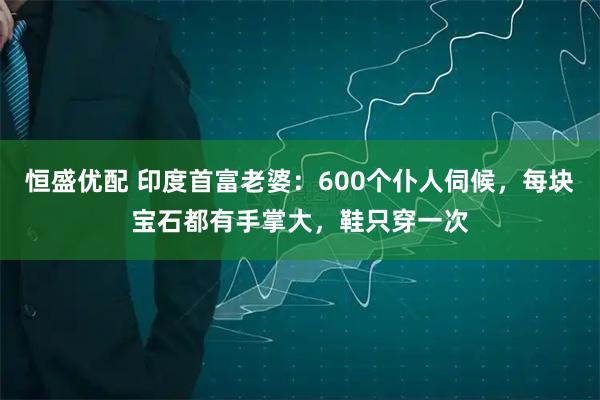 恒盛优配 印度首富老婆：600个仆人伺候，每块宝石都有手掌大，鞋只穿一次