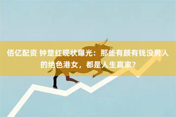 佰亿配资 钟楚红现状曝光：那些有颜有钱没男人的绝色港女，都是人生赢家？