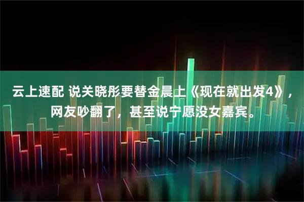 云上速配 说关晓彤要替金晨上《现在就出发4》，网友吵翻了，甚至说宁愿没女嘉宾。
