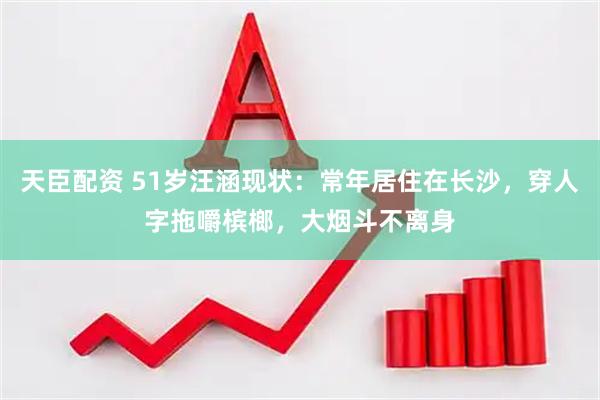 天臣配资 51岁汪涵现状：常年居住在长沙，穿人字拖嚼槟榔，大烟斗不离身
