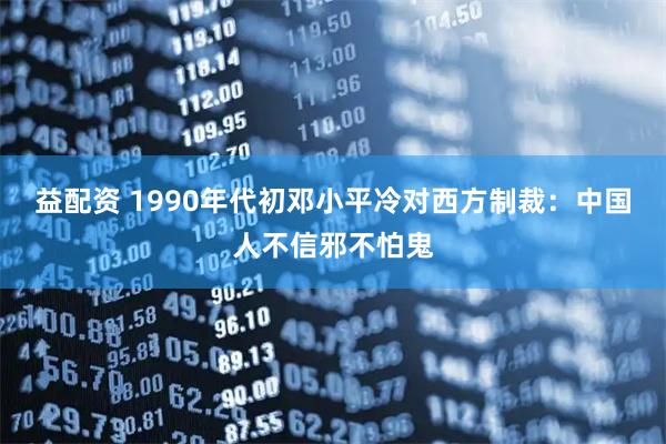 益配资 1990年代初邓小平冷对西方制裁：中国人不信邪不怕鬼