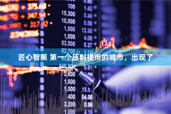 匠心智策 第一个压制楼市的城市，出现了