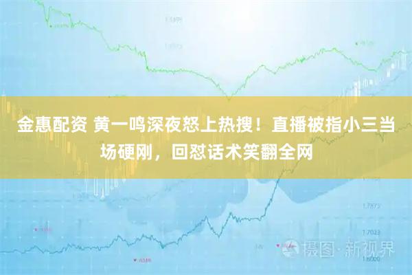 金惠配资 黄一鸣深夜怒上热搜！直播被指小三当场硬刚，回怼话术笑翻全网
