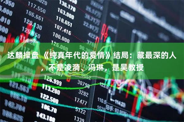 达麟操盘 《纯真年代的爱情》结局：藏最深的人，不是凌漪、冯琳，是吴教授