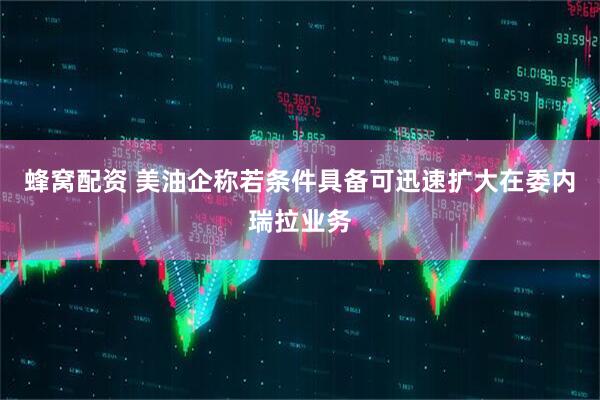蜂窝配资 美油企称若条件具备可迅速扩大在委内瑞拉业务