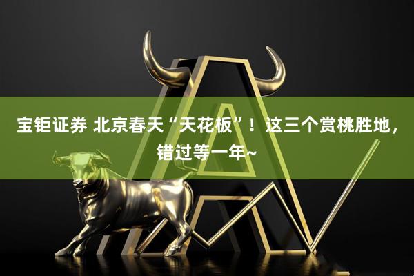 宝钜证券 北京春天“天花板”！这三个赏桃胜地，错过等一年~