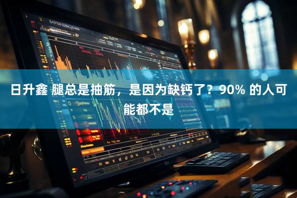 日升鑫 腿总是抽筋，是因为缺钙了？90% 的人可能都不是