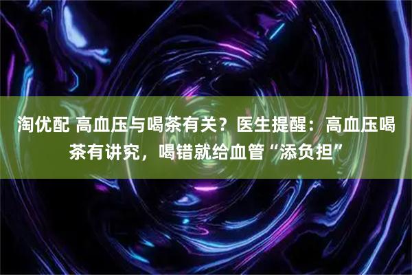 淘优配 高血压与喝茶有关？医生提醒：高血压喝茶有讲究，喝错就给血管“添负担”