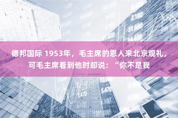 德邦国际 1953年，毛主席的恩人来北京观礼，可毛主席看到他时却说：“你不是我