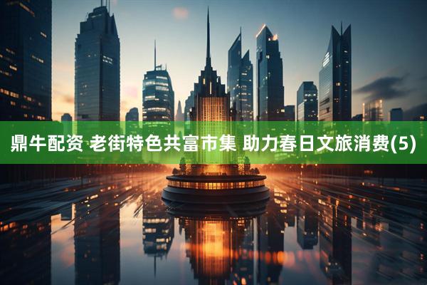鼎牛配资 老街特色共富市集 助力春日文旅消费(5)