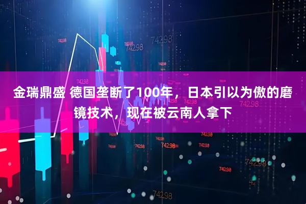 金瑞鼎盛 德国垄断了100年，日本引以为傲的磨镜技术，现在被云南人拿下