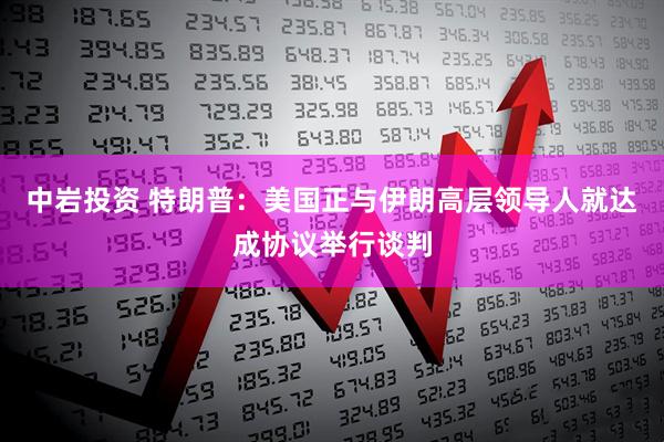 中岩投资 特朗普：美国正与伊朗高层领导人就达成协议举行谈判
