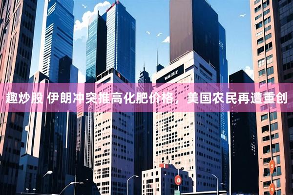 趣炒股 伊朗冲突推高化肥价格，美国农民再遭重创