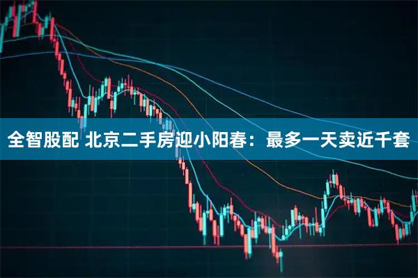 全智股配 北京二手房迎小阳春：最多一天卖近千套