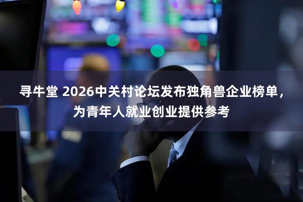 寻牛堂 2026中关村论坛发布独角兽企业榜单，为青年人就业创业提供参考