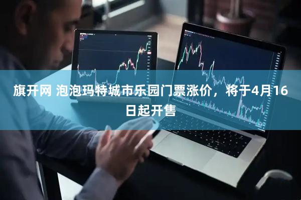旗开网 泡泡玛特城市乐园门票涨价，将于4月16日起开售