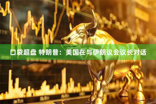 口袋超盘 特朗普：美国在与伊朗议会议长对话