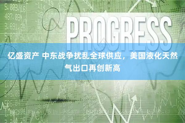 亿盛资产 中东战争扰乱全球供应,美国液化天然气出口再创新高