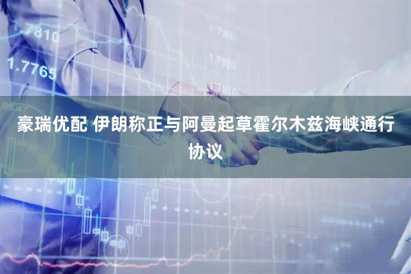 豪瑞优配 伊朗称正与阿曼起草霍尔木兹海峡通行协议