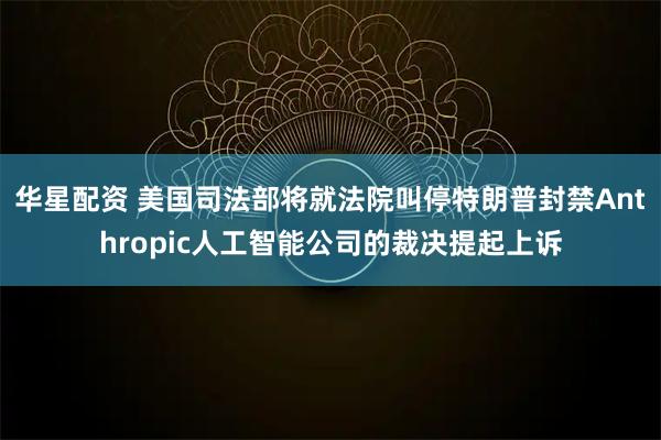 华星配资 美国司法部将就法院叫停特朗普封禁Anthropic人工智能公司的裁决提起上诉