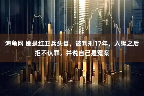 海龟网 她是红卫兵头目，被判刑17年，入狱之后拒不认罪，并说自己是冤案