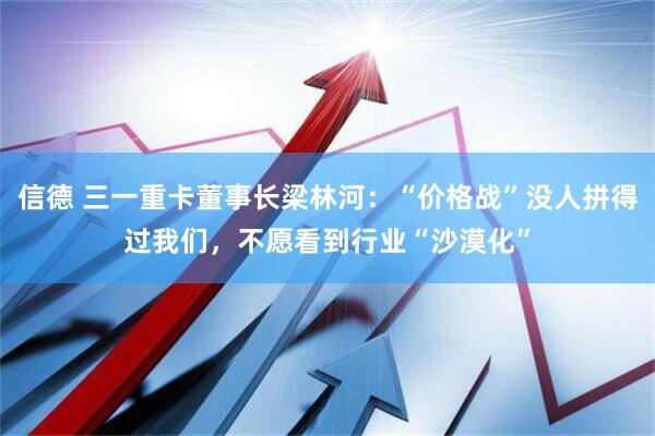信德 三一重卡董事长梁林河:“价格战”没人拼得过我们,不愿看到行业“沙漠化”
