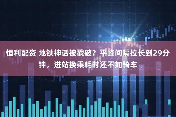 恒利配资 地铁神话被戳破？平峰间隔拉长到29分钟，进站换乘耗时还不如骑车
