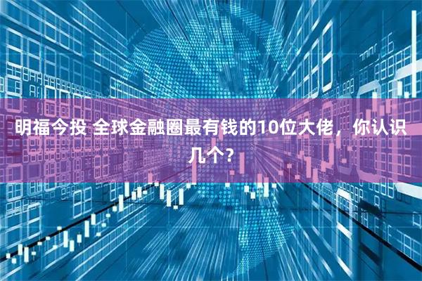 明福今投 全球金融圈最有钱的10位大佬,你认识几个?