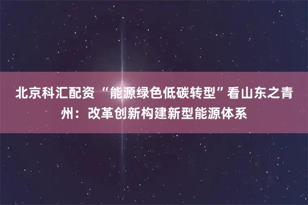 北京科汇配资 “能源绿色低碳转型”看山东之青州：改革创新构建新型能源体系