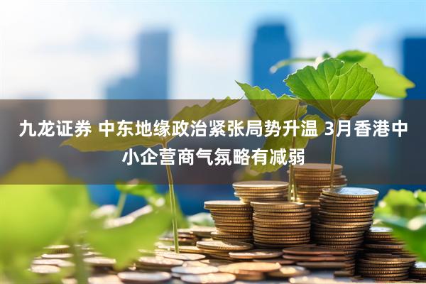 九龙证券 中东地缘政治紧张局势升温 3月香港中小企营商气氛略有减弱