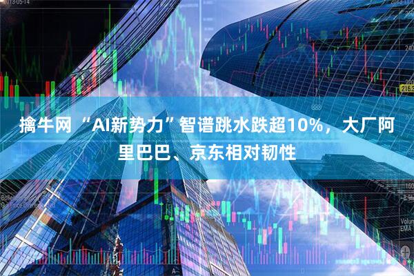 擒牛网 “AI新势力”智谱跳水跌超10%，大厂阿里巴巴、京东相对韧性