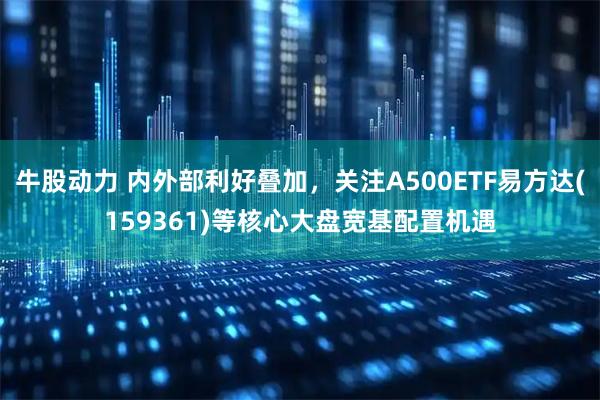 牛股动力 内外部利好叠加，关注A500ETF易方达(159361)等核心大盘宽基配置机遇