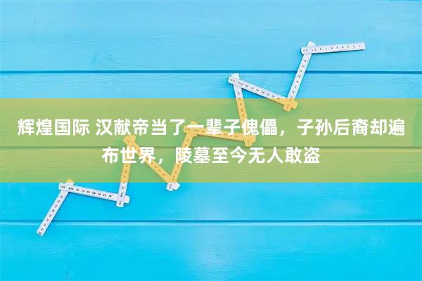 辉煌国际 汉献帝当了一辈子傀儡，子孙后裔却遍布世界，陵墓至今无人敢盗