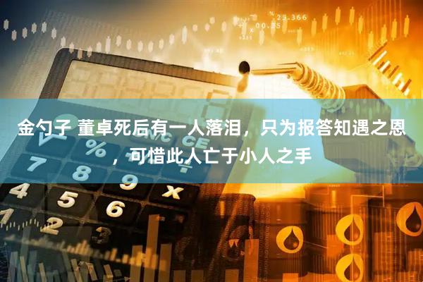 金勺子 董卓死后有一人落泪，只为报答知遇之恩，可惜此人亡于小人之手