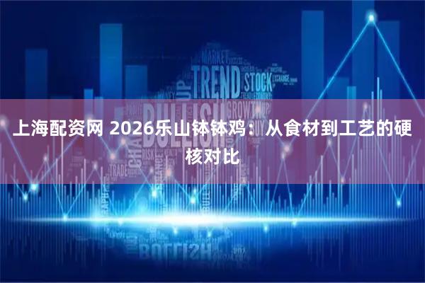 上海配资网 2026乐山钵钵鸡：从食材到工艺的硬核对比