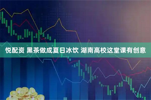 悦配资 黑茶做成夏日冰饮 湖南高校这堂课有创意