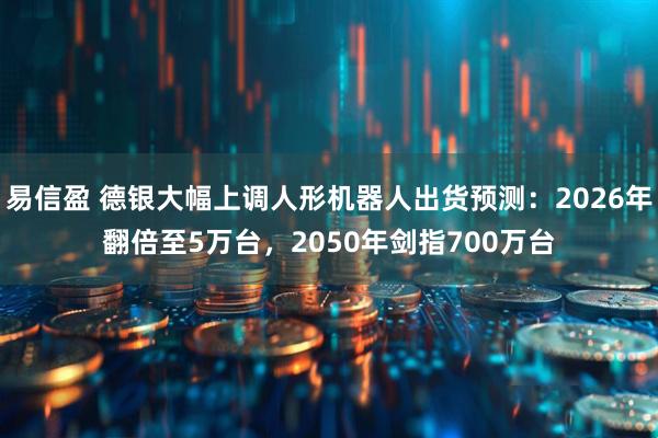 易信盈 德银大幅上调人形机器人出货预测：2026年翻倍至5万台，2050年剑指700万台