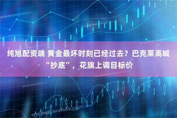 纯旭配资端 黄金最坏时刻已经过去？巴克莱高喊“抄底”，花旗上调目标价