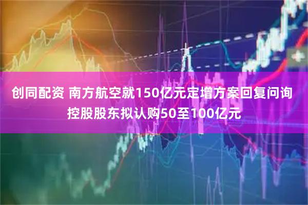 创同配资 南方航空就150亿元定增方案回复问询 控股股东拟认购50至100亿元