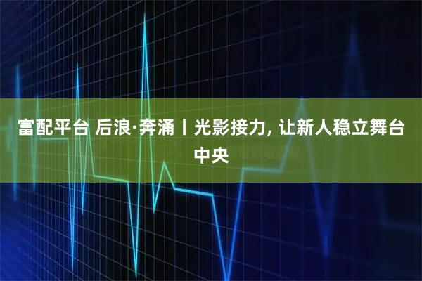 富配平台 后浪·奔涌丨光影接力, 让新人稳立舞台中央