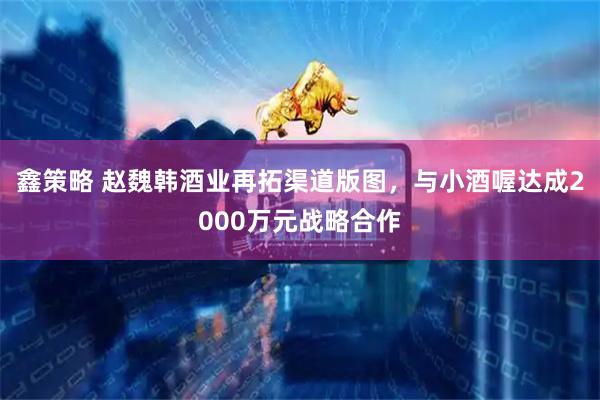 鑫策略 赵魏韩酒业再拓渠道版图,与小酒喔达成2000万元战略合作