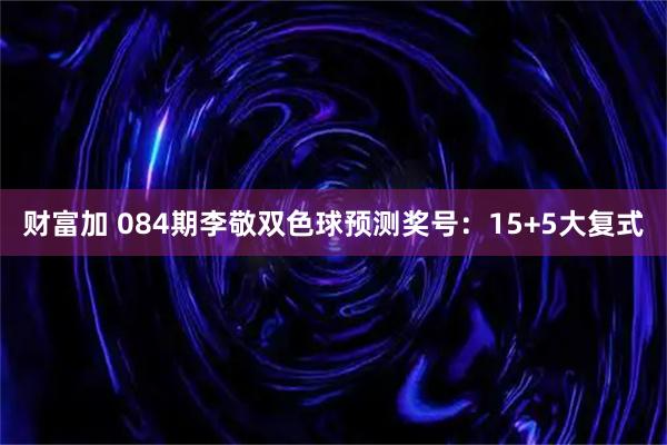 财富加 084期李敬双色球预测奖号：15+5大复式