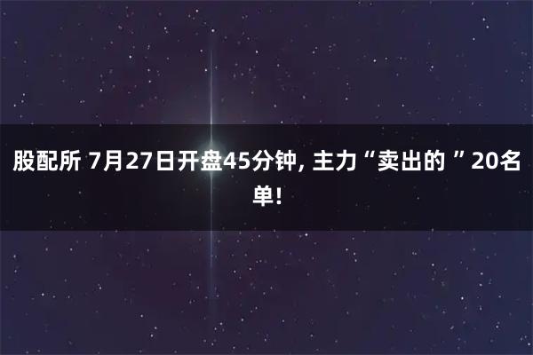 股配所 7月27日开盘45分钟, 主力“卖出的 ”20名单!