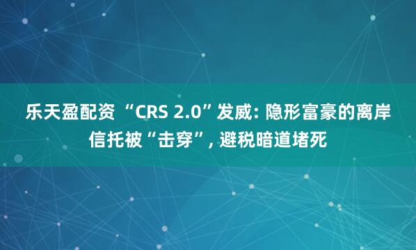 乐天盈配资 “CRS 2.0”发威: 隐形富豪的离岸信托被“击穿”, 避税暗道堵死