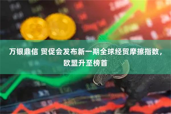 万银鼎信 贸促会发布新一期全球经贸摩擦指数，欧盟升至榜首