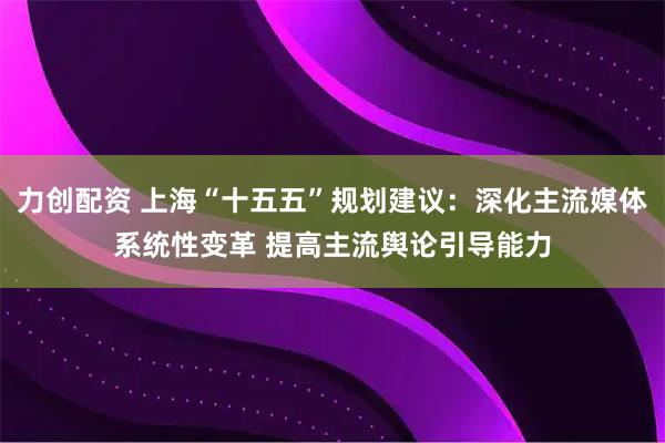 力创配资 上海“十五五”规划建议：深化主流媒体系统性变革 提高主流舆论引导能力