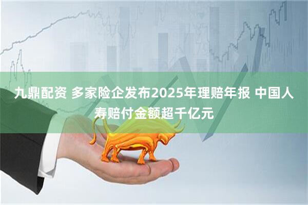 九鼎配资 多家险企发布2025年理赔年报 中国人寿赔付金额超千亿元