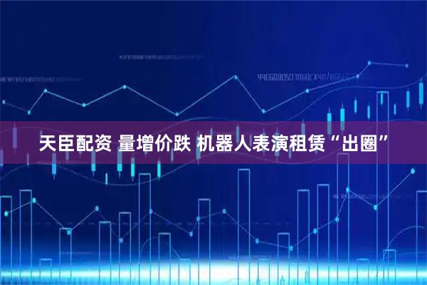 天臣配资 量增价跌 机器人表演租赁“出圈”