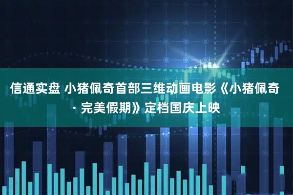 信通实盘 小猪佩奇首部三维动画电影《小猪佩奇 · 完美假期》定档国庆上映