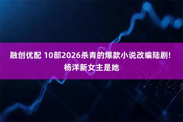 融创优配 10部2026杀青的爆款小说改编陆剧! 杨洋新女主是她